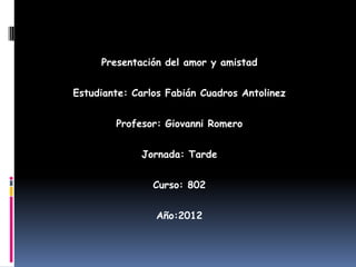 Presentación del amor y amistad


Estudiante: Carlos Fabián Cuadros Antolinez


        Profesor: Giovanni Romero


             Jornada: Tarde


                Curso: 802


                Año:2012
 