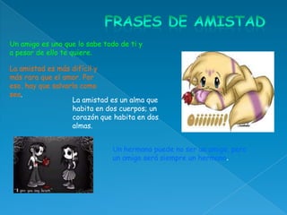 Un amigo es uno que lo sabe todo de ti y
a pesar de ello te quiere.

La amistad es más difícil y
más rara que el amor. Por
eso, hay que salvarla como
sea.
                   La amistad es un alma que
                   habita en dos cuerpos; un
                   corazón que habita en dos
                   almas.


                               Un hermano puede no ser un amigo, pero
                               un amigo será siempre un hermano.
 