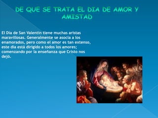 El Día de San Valentín tiene muchas aristas
maravillosas. Generalmente se asocia a los
enamorados, pero como el amor es tan extenso,
este día está dirigido a todos los amores;
comenzando por la enseñanza que Cristo nos
dejó.
 