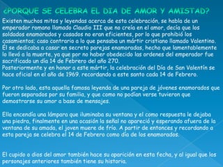 Existen muchos mitos y leyendas acerca de esta celebración, se habla de un
emperador romano llamado Claudio III que no creía en el amor, decía que los
soldados enamorados y casados no eran eficientes, por lo que prohibió los
casamientos; caso contrario a lo que pensaba un mártir cristiano llamado Valentino.
Él se dedicaba a casar en secreto parejas enamoradas, hecho que lamentablemente
lo llevó a la muerte, ya que por no haber obedecido las ordenes del emperador fue
sacrificado un día 14 de Febrero del año 270.
Posteriormente y en honor a este mártir, la celebración del Día de San Valentín se
hace oficial en el año de 1969. recordando a este santo cada 14 de Febrero.

Por otro lado, esta aquella famosa leyenda de una pareja de jóvenes enamorados que
fueron separados por su familia, y que como no podían verse tuvieron que
demostrarse su amor a base de mensajes.

Ella encendía una lámpara que iluminaba su ventana y el como respuesta le dejaba
una piedra, finalmente en una ocasión la señal no apareció y esperando afuera de la
ventana de su amada, el joven muere de frío. A partir de entonces y recordando a
esta pareja se celebra el 14 de Febrero como día de los enamorados.


El cupido o dios del amor también hace su aparición en esta fecha, y al igual que los
personajes anteriores también tiene su historia.
 