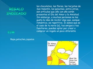 los chocolates, las flores, las tarjetas de
                        San Valentín, los peluches, entre otros,
                        son artículos que año con año están
                        presentes el Día del Amor y la Amistad.
                        Sin embargo, a muchas personas no les
                        gusta la idea de recibir algo que, aunque
                        romántico, es repetitivo. Si sabes que es
                        el caso de tu novio (a), tus amigos o tus
                        familiares, puedes optar por crear o
                        comprar un regalo un poco diferente


Ropa,peluches,zapatos
 