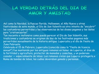 Así como la Navidad, la Pascua florida, Halloween, el Año Nuevo y otras
festividades de este mundo, el Día de San Valentín es otro intento de “encubrir”
las costumbres pervertidas y las observancias de los dioses paganos y los ídolos
para “cristianizarlos”.
Tan inocente e inofensivo como pueda parecer el Día de San Valentín, sus
tradiciones y costumbres se originan de dos de los festivales paganos más
pervertidos sexualmente de la historia antigua: Lupercalia y el día de fiesta de
Juno Februata.
Celebrada el 15 de Febrero, Lupercalia (conocida como la “fiesta de licencia
sexual”) fue mantenida por los antiguos romanos en honor de Luperco, el dios de
la fertilidad y agricultura, protector de manadas y cosechas, y un poderoso
cazador — especialmente de lobos. Los romanos creían que Luperco protegería a
Roma de bandas de lobos, los cuáles devoraban ganado y personas.
 