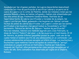 Ayudados por las vírgenes vestales, los Lupicia (sacerdotes masculinos)
conducían los ritos de purificación al sacrificar cabras y un perro en la
cueva de Luperco en la colina de Palatina, donde los romanos creían que los
gemelos Rómulo y Remo se habían refugiado y habían sido alimentados por
una loba antes de que finalmente fundaran Roma. Vestidos de un
taparrabos hecho de cabras sacrificadas y rociadas de su sangre, los
Luperci corrían por Roma, golpeando a las mujeres con februa, correas
hechas de pieles de cabras sacrificadas. Los Luperci creían que los azotes
purificaban a las mujeres y les garantizaban su fecundidad y un fácil
nacimiento. Febrero se deriva de februa o “medios de purificación”.
Para los romanos, febrero era también sagrado para Juno Februata, la
diosa de febris (“fiebre”) del amor, y de las mujeres y el matrimonio. El 14
de febrero, se ponían billetes (pequeñas piezas de papel, cada una de las
cuales tenían el nombre escrito de una adolescente) en un contenedor. Los
jóvenes adolescentes entonces escogían un billete al azar. Los muchachos y
muchachas cuyos nombres fueron escogidos se convertían en “pareja”,
uniéndose en juegos eróticos en festivales y fiestas por toda Roma.
Después del festival, ellos permanecerían como parejas sexuales por el
resto del año. Esta costumbre fue observada por siglos en el Imperio
Romano.
 