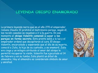 La primera leyenda narra que en el año 270 el emperador
romano Claudio II prohibió el matrimonio porque, según él,
los recién casados se negaban a ir a la guerra. En ese
momento el obispo Valentín comenzó a casar a las
parejas en forma secreta. Esto pronto salió a la luz y el
emperador ordenó que decapitaran al cura. El obispo
Valentín, encarcelado y esperando que el día de su muerte,
conoció a Julia, la hija de su custodio, y se enamoró. Julia
era ciega y un milagro atribuido al amor del obispo le
permitió recuperar la visión. Valentín fue ejecutado el 14
de febrero y en su tumba Julia plantó un árbol de
almendro. Hoy el almendro es considerado símbolo de amor
y amistad.
 