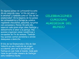 En algunos países de Latinoamérica este
día es conocido como "el Día del amor y
la amistad" y también como el "Día de los
enamorados". En la mayoría de los países
de Latinoamérica y Europa se celebra
regalando chocolates, peluches, tarjetas
con corazones y flores. En este día
especial cada quien elige cómo festejar y
demostrarle el amor a su pareja. Hay
quienes organizan cenas románticas o
escapadas de fin de semana. También
hay quienes cantan serenatas o envían
desayunos a domicilio.

El Día de los Enamorados o Día de San
Valentín es una tradición de origen
occidental, pero en la actualidad, se
festeja en casi todo el mundo. Cada país
tiene su particular manera de festejar
esta romántica fecha
 
