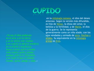 en la mitología romana, el dios del deseo
                                 amoroso. Según la versión más difundida,
                                 es hijo de Venus, la diosa del amor, la
                                 belleza y la fertilidad, y de Marte, el dios
                                 de la guerra. Se le representa
                                 generalmente como un niño alado, con los
«Yo soy el dios poderoso         ojos vendados y armado de arco, flechas y
en el aire y en la tierra        aljaba. Su equivalente en la mitología
y en el ancho mar undoso         griega es Eros.
y en cuanto el abismo encierra
en su báratro espantoso.
Nunca conocí qué es miedo;
todo cuanto quiero puedo,
aunque quiera lo imposible,
y en todo lo que es posible
mando, quito, pongo y vedo.»
 