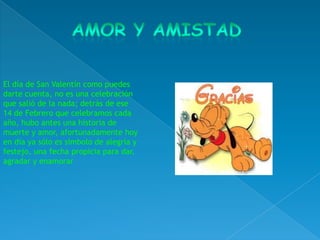 El día de San Valentín como puedes
darte cuenta, no es una celebración
que salió de la nada; detrás de ese
14 de Febrero que celebramos cada
año, hubo antes una historia de
muerte y amor, afortunadamente hoy
en día ya sólo es símbolo de alegría y
festejo, una fecha propicia para dar,
agradar y enamorar
 
