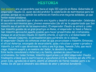 San Valentín era un sacerdote que hacia el siglo III ejercía en Roma. Gobernaba el
emperador Claudio II, quien decidió prohibir la celebración de matrimonios para los
jóvenes, porque en su opinión los solteros sin familia eran mejores soldados, ya que
tenían menos ataduras.
El sacerdote consideró que el decreto era injusto y desafió al emperador. Celebraba
en secreto matrimonios para jóvenes enamorados (de ahí se ha popularizado que San
Valentín sea el patrón de los enamorados). El emperador Claudio se enteró y como
San Valentín gozaba de un gran prestigio en Roma, el emperador lo llamó a Palacio.
San Valentín aprovechó aquella ocasión para hacer proselitismo del cristianismo.
Aunque en un principio Claudio II mostró interés, el ejército y el Gobernador de
Roma, llamado Calpurnio, le persuadieron para quitárselo de la cabeza.
El emperador Claudio dio entonces orden de que encarcelasen a Valentín. Entonces,
el oficial Asterius, encargado de encarcelarle, quiso ridiculizar y poner a prueba a
Valentín. Le retó a que devolviese la vista a una hija suya, llamada Julia, que nació
ciega. Valentín aceptó y en nombre del Señor, le devolvió la vista.
Este hecho convulsionó a Asterius y su familia, quienes se convirtieron al
cristianismo. De todas formas, Valentín siguió preso y el débil emperador Claudio
finalmente ordenó que lo martirizaran y ejecutaran el 14 de febrero del año 270. La
joven Julia, agradecida al santo, plantó un almendro de flores rosadas junto a su
tumba. De ahí que el almendro sea símbolo de amor y amistad duraderos.
 
