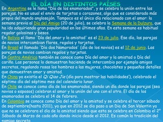 En Argentina se le llama "Día de los enamorados", y se celebra la unión entre las
parejas. No es usual el envío de tarjetas o corazones, algo que es considerado más
propio del mundo anglosajón. Tampoco es el único día relacionado con el amor: la
semana previa al Día del Amigo (20 de julio), se celebra la Semana de la Dulzura, que
ha ido adquiriendo gran popularidad en los últimos años. En esta semana es habitual
regalar golosinas y besos.
En Bolivia el llamo 'Día del amor y la amistad' es el 23 de julio. Ese día, las parejas
de novios intercambian flores, regalos y tarjetas.
En Brasil el llamado 'Dìa dos Namorados' (día de los novios) es el 12 de junio. Las
parejas de novios cambian regalos y tarjetas.
En Centro América también se conoce como Día del amor y la amistad o Día del
cariño. Las personas lo demuestran haciendo de intercambio por ejemplo amigos
secretos, regalando rosas los hombres a las mujeres, chocolates y pequeños detalles
que demuestren amor y amistad.
En China ya existía el Qi Qiao Jie (día para mostrar las habilidades’), celebrado el
séptimo día del séptimo mes del calendario lunar.
En Chile se conoce como día de los enamorados, siendo un día donde las parejas (sea
novios o esposos) celebran el amor y la unión del uno con el otro. El día de los
enamorados se celebra el 14 de febrero.
En Colombia se conoce como Día del amor y la amistad y se celebra el tercer sábado
de septiembre(hasta 2011), ya que en 2012 se dio paso a un Dia de San Valentin ya
que no se celebrara el dia de la amistad siendo que esta se celebra en Colombia el 2°
Sábado de Marzo de cada año dando inicio desde el 2012. Es común la tradición del
 
