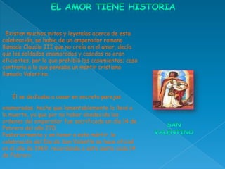 . Existen muchos mitos y leyendas acerca de esta
celebración, se habla de un emperador romano
llamado Claudio III que no creía en el amor, decía
que los soldados enamorados y casados no eran
eficientes, por lo que prohibió los casamientos; caso
contrario a lo que pensaba un mártir cristiano
llamado Valentino.



   Él se dedicaba a casar en secreto parejas
enamoradas, hecho que lamentablemente lo llevó a
la muerte, ya que por no haber obedecido las
ordenes del emperador fue sacrificado un día 14 de
Febrero del año 270.
Posteriormente y en honor a este mártir, la
celebración del Día de San Valentín se hace oficial
en el año de 1969. recordando a este santo cada 14
de Febrero
 