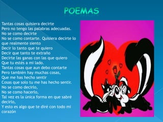 Tantas cosas quisiera decirte
Pero no tengo las palabras adecuadas.
No se como decirte
No se como contarte. Quisiera decirte lo
que realmente siento
Decir lo tanto que te quiero
Decir que tanto te extraño
Decirte las ganas con las que quiero
Que tu estés a mi lado.
Tantas cosas que aun debo contarte
Pero también hay muchas cosas,
Que me has hecho sentir
Cosas que solo tu me has hecho sentir.
No se como decirlo,
No se como hacerlo,
Tal vez es la única forma en que sabré
decirlo,
Y esto es algo que te diré con todo mi
corazón
 