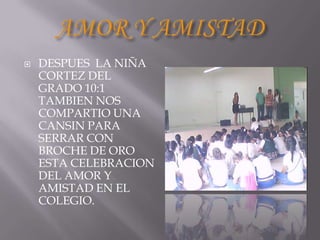    DESPUES LA NIÑA
    CORTEZ DEL
    GRADO 10:1
    TAMBIEN NOS
    COMPARTIO UNA
    CANSIN PARA
    SERRAR CON
    BROCHE DE ORO
    ESTA CELEBRACION
    DEL AMOR Y
    AMISTAD EN EL
    COLEGIO.
 