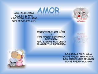 AZUL ES EL CIELO
   AZUL ES EL MAR.
Y DE FUEGO ES EL BESO
 QUE TE QUIERO DAR.




                    PUEDEN PASAR LOS AÑOS
                               Y
                     NOS PUEDEN SEPARAR LA
                           DISTANCIA
                    PERO SIEMPRE NOS UNIRA
                    EL AMOR Y LA ESPERANZA



                                        DOS ROSAS EN EL AGUA
                                       NO SE PUEDEN MARCHITAR.
                                       DOS AMORES QUE SE AMAN
                                        NO SE PUEDEN OLVIDAR
 