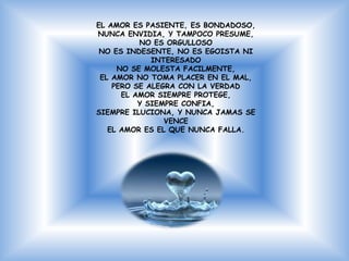 EL AMOR ES PASIENTE, ES BONDADOSO,
NUNCA ENVIDIA, Y TAMPOCO PRESUME,
          NO ES ORGULLOSO
 NO ES INDESENTE, NO ES EGOISTA NI
             INTERESADO
     NO SE MOLESTA FACILMENTE,
 EL AMOR NO TOMA PLACER EN EL MAL,
    PERO SE ALEGRA CON LA VERDAD
      EL AMOR SIEMPRE PROTEGE,
          Y SIEMPRE CONFIA,
SIEMPRE ILUCIONA, Y NUNCA JAMAS SE
                VENCE
   EL AMOR ES EL QUE NUNCA FALLA.
 