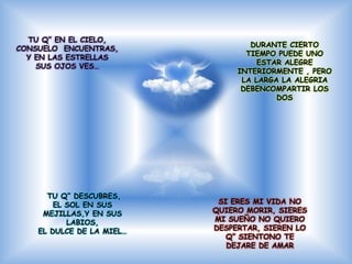 TU Q” EN EL CIELO,
                                   DURANTE CIERTO
CONSUELO ENCUENTRAS,
                                  TIEMPO PUEDE UNO
  Y EN LAS ESTRELLAS
                                     ESTAR ALEGRE
    SUS OJOS VES…
                                INTERIORMENTE , PERO
                                 LA LARGA LA ALEGRIA
                                 DEBENCOMPARTIR LOS
                                         DOS




      TU Q” DESCUBRES,
        EL SOL EN SUS       SI ERES MI VIDA NO
     MEJILLAS,Y EN SUS     QUIERO MORIR, SIERES
           LABIOS,         MI SUEÑO NO QUIERO
    EL DULCE DE LA MIEL…   DESPERTAR, SIEREN LO
                              Q” SIENTONO TE
                              DEJARE DE AMAR
 