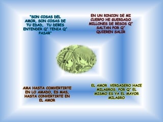 “SON COSAS DEL        EN UN RINCON DE MI
 AMOR, SON COSAS DE      CUERPO HE GUERDADO
  TU EDAD, TU DEBES     MILLONES DE BESOS Q”
ENTENDER Q“ TENIA Q”        SALTAN POR Q”
        PASAR“              QUIEREN SALIR




                         EL AMOR VERDADERO HACE
AMA HASTA COMVERTIRTE       MILAGROS, POR Q” EL
 EN LO AMADO, ES MAS,      MISMO ES YA EL MAYOR
 HASTA CONVERTIRTE EN            MILAGRO
        EL AMOR
 