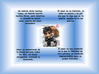 Se habrán dicho muchas       El amor no es fantasía, el
 cosas, se habrán escrito       amor es poesía y es por
muchos libros, pero mientras   eso que te digo que yo te
    tu corazón no sienta        amaría, aunque tú no me
   nada, sabrás del amor                quieras.
         verdadero




Amar es enamorarse de          El amor es una condición
la misma persona todos         en la que la felicidad de
   los días, sin hacer         otra persona es condición
antigüedad, evitando la          imprescindible para su
       monotonía.                   propia felicidad.
 