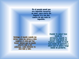 En el pasado pensé que
                     era imposible encontrar
                     un amor, pero cierto día
                       llegaste tú y me doy
                      cuenta de que nada es
                             imposible.




                                           Cuando te conocí tuve
                                                 miedo de
Detengo el mundo cuando me
                                           abrazarte, cuando te
miras, como me miras y robo
                                           abracé tuve miedo de
  suspiros al cielo por tus
                                          besarte, cuando te besé
 besos, pienso que no puedo
                                         tuve miedo de quererte y
      amarte más y sin
                                         ahora que te quiero tengo
 embargo, cada instante te
                                            miedo de perderte.
       amo más y más.
 
