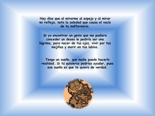 Hay días que al mirarme al espejo y al mirar
mi reflejo, noto la soledad que causa el vacío
              de tu indiferencia.

   Si yo encontrar un genio que me pudiera
     conceder un deseo le pediría ser una
lágrima, para nacer de tus ojos, vivir por tus
        mejillas y morir en tus labios.


   Tengo un sueño, que nadie puede hacerlo
 realidad. Si tú quisieras podrías ayudar, pues
     ese sueño es que te quiero de verdad.
 