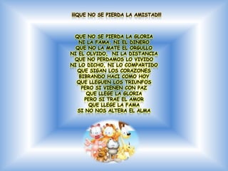 ¡¡¡QUE NO SE PIERDA LA AMISTAD!!!



 QUE NO SE PIERDA LA GLORIA
   NI LA FAMA, NI EL DINERO
  QUE NO LA MATE EL ORGULLO
NI EL OLVIDO, NI LA DISTANCIA
 QUE NO PERDAMOS LO VIVIDO
NI LO DICHO, NI LO COMPARTIDO
  QUE SIGAN LOS CORAZONES
   BIBRANDO HACI COMO HOY
  QUE LLEGUEN LOS TRIUNFOS
    PERO SI VIENEN CON PAZ
      QUE LLEGE LA GLORIA
     PERO SI TRAE EL AMOR
       QUE LLEGE LA FAMA
  SI NO NOS ALTERA EL ALMA
 