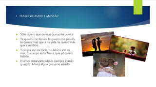 • FRASES DE AMOR Y AMISTAD
 Sólo quiero que quieras que yo te quiera.
 Te quiero con locura, te quiero con pasión,
te quiero más que a mi vida, te quiero más
que a mi dios.
 Tus ojos son mi cielo, tus labios son mi
mar, tu cuerpo es la Tierra, que yo quiero
habitar.
 El amor correspondido es siempre lo más
querido. Ama y algún día serás amado.
 