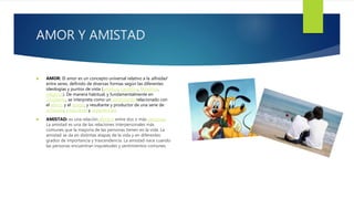AMOR Y AMISTAD
 AMOR: El amor es un concepto universal relativo a la afinidad
entre seres, definido de diversas formas según las diferentes
ideologías y puntos de vista (artístico, científico, filosófico,
religioso). De manera habitual, y fundamentalmente en
Occidente, se interpreta como un sentimiento relacionado con
el afecto y el apego, y resultante y productor de una serie de
actitudes, emociones y experiencias.
 AMISTAD: es una relación afectiva entre dos o más personas.
La amistad es una de las relaciones interpersonales más
comunes que la mayoría de las personas tienen en la vida. La
amistad se da en distintas etapas de la vida y en diferentes
grados de importancia y trascendencia. La amistad nace cuando
las personas encuentran inquietudes y sentimientos comunes.
 