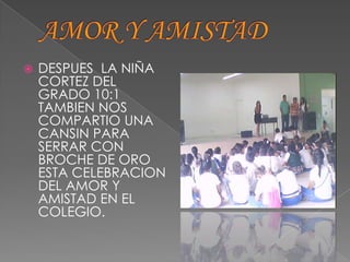    DESPUES LA NIÑA
    CORTEZ DEL
    GRADO 10:1
    TAMBIEN NOS
    COMPARTIO UNA
    CANSIN PARA
    SERRAR CON
    BROCHE DE ORO
    ESTA CELEBRACION
    DEL AMOR Y
    AMISTAD EN EL
    COLEGIO.
 