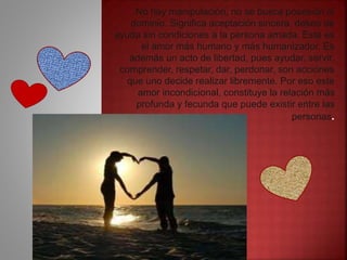 No hay manipulación, no se busca posesión ni
dominio. Significa aceptación sincera, deseo de
ayuda sin condiciones a la persona amada. Este es
el amor más humano y más humanizador. Es
además un acto de libertad, pues ayudar, servir,
comprender, respetar, dar, perdonar, son acciones
que uno decide realizar libremente. Por eso este
amor incondicional, constituye la relación más
profunda y fecunda que puede existir entre las
personas.
 