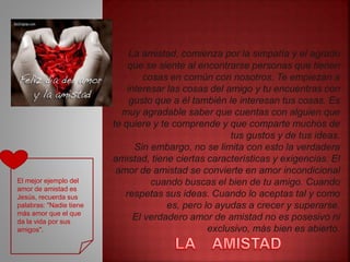 La amistad, comienza por la simpatía y el agrado
que se siente al encontrarse personas que tienen
cosas en común con nosotros. Te empiezan a
interesar las cosas del amigo y tu encuentras con
gusto que a él también le interesan tus cosas. Es
muy agradable saber que cuentas con alguien que
te quiere y te comprende y que comparte muchos de
tus gustos y de tus ideas.
Sin embargo, no se limita con esto la verdadera
amistad, tiene ciertas características y exigencias. El
amor de amistad se convierte en amor incondicional
cuando buscas el bien de tu amigo. Cuando
respetas sus ideas. Cuando lo aceptas tal y como
es, pero lo ayudas a crecer y superarse.
El verdadero amor de amistad no es posesivo ni
exclusivo, más bien es abierto.
El mejor ejemplo del
amor de amistad es
Jesús, recuerda sus
palabras: "Nadie tiene
más amor que el que
da la vida por sus
amigos".
 