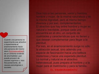 Dios hizo a las personas, varón y hembra,
                            hombre y mujer, de la misma naturaleza y de
                            la misma dignidad, pero al mismo tiempo
                            diversos y por eso, complementarios.
                            El atractivo que hay entre hombre y mujer es
                            natural e inevitable, porque cada uno
                            encuentra en el otro, un conjunto de
                            cualidades y características que no tienen y
Cuando una persona no       que desean complementar para llegar a la
experimenta ese atractivo
o experimenta el
                            plenitud.
enamoramiento hacia         Por eso, en el enamoramiento surge no sólo
otra persona del mismo      la atracción sexual, sino además una
sexo (homosexualidad),
es un síntoma evidente      especie de fascinación hacia una belleza
de anormalidad, que         misteriosa y hacia una esperada plenitud.
puede provenir de
causas orgánica o, más      Lo normal y natural es el atractivo
frecuentemente, de          heterosexual, pues prepara al hombre y a la
causas psicológicas o
sociales.
                            mujer para el matrimonio y para la familia.
                                       EL ENAMORAMIENTO
 