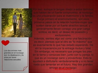 Por eso, aunque le tengas miedo a estos términos
                            que hablan de un fuerte compromiso, el noviazgo
                            es una preparación para el matrimonio y la familia.
                                Surge primero el enamoramiento, son esos
                             primeros pasos en la relación hombre-mujer que
                               suelen darse por un fuerte atractivo sexual, y
                               generalmente llevan consigo una gran carga
                                 erótica, es decir, un deseo de posesión y
                                                 exclusivismo.
                             Además, sientes algo así como una fascinación:
                             es decir, piensas que el otro es "lo máximo" que
                            es exactamente lo que has estado esperando. De
                              ahí la impaciencia por la entrega mutua y total.
Los dos errores mas
grandes en el noviazgo
                              Sin embargo, es necesario que pongas los pies
son: la idealización y la   en la tierra y conozcas bien, junto con tu pareja, lo
prisa por tener               que es un noviazgo sano y provechoso. Esto te
relaciones sexuales
                            ayudará a disfrutarlo verdaderamente y a no tener
                             nada que lamentar en el futuro. Hay dos grandes
                                            errores NOVIAZGO
                                                 EL en el noviazgo:
 