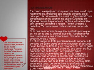 LA IDEALIZACION:
                         Es como un espejismo: no querer ver en el otro lo que
                         realmente es. Imaginas que aquella persona es el
                         príncipe o la princesa de tus sueños. ¡Despierta! Esos
                         personajes son de cuento, no existen. Aunque en
                         algunos países haya todavía nobleza, ellos también
                         son también de carne y hueso. Tienen virtudes y
                         defectos. Ya conocemos tristes historias de la vida
                         real.
                         Si te has enamorado de alguien, quiérelo por lo que
                         es, no por lo que tu quieres que sea. Aprende a ver
                         sus cualidades y sus limitaciones. Como tú, tiene
                         cosas buenas y malas.
Los matrimonios que
                         En el noviazgo se trata precisamente de conocer a la
fracasan son producto    persona de quien crees estar enamorado, si después
de los malos             de un tiempo de tratarla y de reconocer lo que te gusta
noviazgos, "cerraron     y disgusta de ella, sigues sintiendo ese amor, es muy
los ojos" durante ese    probable que se trate de un verdadero amor,
tiempo y se              incondicional, como debe ser. Si estás dispuesto a
empeñaron a esperar      reconocer sus virtudes, a aceptar sus defectos y a
de la pareja lo que no
puede ser, una vez
                         ayudar a que se supere junto contigo, entonces
casados, tuvieron que    puedes pensar que sí se trata de amor sincero. Solo
ver la realidad, esto    sobre esta base, del conocimiento profundo y la
ocasiona una gran        aceptación mutua, puede fincarse un buen matrimonio
desilusión.              y una mejor familia.
 
