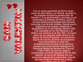 Fue un santo sacerdote de Roma quien,
junto con San Mario y su familia, ayudaba a
     los mártires durante la persecución de
Claudio II. Fue aprehendido y enviado por el
  emperador al prefecto de Roma, quien al
  ver que todas sus promesas para hacerlo
renunciar a su fe eran inútiles, mandó que lo
       golpearan con mazas y después lo
 decapitaron, el 14 de Febrero del año 269.
      Fue sepultado en la Via Flaminia y se
edificó una basílica en el año 350. La mayor
   parte de sus reliquias están ahora en la
  iglesia de Santa Praxedes. La costumbre
  sajona de que los jóvenes se escogieran
          como prometidos en este día,
     probablemente se basa en la creencia
   popular que encontramos relatada en la
   literatura desde los tiempos de Chaucer
        (1340-1400), de que los pájaros
comenzaban a formar parejas el día de San
      Valentín. El envío de tarjetas fue una
 evolución natural de la costumbre. Una de
      las más antiguas referencias a dicha
 