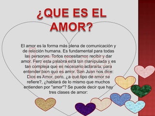El amor es la forma más plena de comunicación y
 de relación humana. Es fundamental para todas
  las personas. Todos necesitamos recibir y dar
amor. Pero esta palabra está tan manipulada y es
  tan compleja que es necesario aclararla, para
 entender bien qué es amor. San Juan nos dice:
   Dios es Amor, pero, ¿a qué tipo de amor se
   refiere?, ¿hablará de lo mismo que muchos
 entienden por "amor"? Se puede decir que hay
               tres clases de amor:
 