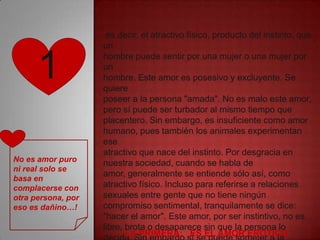 es decir, el atractivo físico, producto del instinto, que
                    un


      1             hombre puede sentir por una mujer o una mujer por
                    un
                    hombre. Este amor es posesivo y excluyente. Se
                    quiere
                    poseer a la persona "amada". No es malo este amor,
                    pero sí puede ser turbador al mismo tiempo que
                    placentero. Sin embargo, es insuficiente como amor
                    humano, pues también los animales experimentan
                    ese
                    atractivo que nace del instinto. Por desgracia en
No es amor puro     nuestra sociedad, cuando se habla de
ni real solo se
                    amor, generalmente se entiende sólo así, como
basa en
complacerse con     atractivo físico. Incluso para referirse a relaciones
otra persona, por   sexuales entre gente que no tiene ningún
eso es dañino…!     compromiso sentimental, tranquilamente se dice:
                    "hacer el amor". Este amor, por ser instintivo, no es
                    libre, brota o desaparece sin que la persona lo
                           LA PRIMERA: ES EL AMOR EROTICO
 