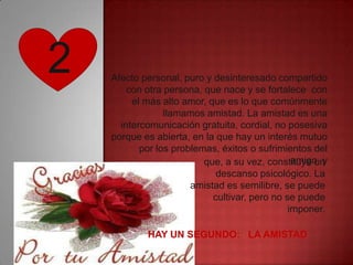 2   Afecto personal, puro y desinteresado compartido
        con otra persona, que nace y se fortalece con
         el más alto amor, que es lo que comúnmente
                 llamamos amistad. La amistad es una
      intercomunicación gratuita, cordial, no posesiva
    porque es abierta, en la que hay un interés mutuo
           por los problemas, éxitos o sufrimientos del
                                                amigo, y
                          que, a su vez, constituye un
                             descanso psicológico. La
                       amistad es semilibre, se puede
                            cultivar, pero no se puede
                                               imponer.

            HAY UN SEGUNDO: LA AMISTAD
 