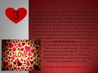 3
       Y, hay un tercer amor, -el amor incondicional- que
    consiste en la actitud de ayuda generosa a los demás,
    de servicio desinteresado, de oblación gratuita para el
      bien de todos. Esta actitud exige frecuentemente el
      sacrificio de los propios intereses, anteponiendo a
     ellos el bien y la ayuda al prójimo. Este amor tiene la
    característica de que entre más da la persona, más se
     encuentra realizada ella misma; esto es un misterio,
        es una realidad comprobada por la experiencia:
              más se olvida de la persona
                         cuanto sí para favorecer a otros,
            más, verdaderamente se realiza ella misma.
                  Tanto somos cuanto damos. El amor
               incondicional es una relación "yo-tu", es
                 decir entre personas; es un encuentro
                fecundo entre dos sujetos libres que se
                   reconocen y respetan como tales.

       Y EL TERCERO: EL AMOR INCONDICIONAL
 