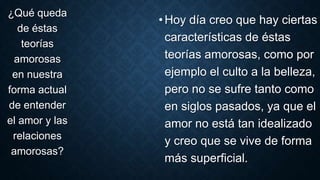 •Hoy día creo que hay ciertas
características de éstas
teorías amorosas, como por
ejemplo el culto a la belleza,
pero no se sufre tanto como
en siglos pasados, ya que el
amor no está tan idealizado
y creo que se vive de forma
más superficial.
¿Qué queda
de éstas
teorías
amorosas
en nuestra
forma actual
de entender
el amor y las
relaciones
amorosas?
 