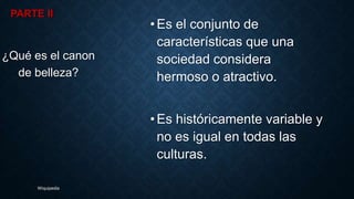 PARTE II
•Es el conjunto de
características que una
sociedad considera
hermoso o atractivo.
•Es históricamente variable y
no es igual en todas las
culturas.
¿Qué es el canon
de belleza?
Wiquipedia
 