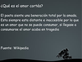   
¿Qué es el amor cortés?
El poeta siente una beneración total por la amada.
Esta siempre esta distante e inaccesible por lo que
es un amor que no se puede consumar, si llegase a
consumarse el amor acaba en tragedia
Fuente: Wikipedia
 