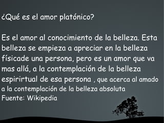   
¿Qué es el amor platónico?
Es el amor al conocimiento de la belleza. Esta
belleza se empieza a apreciar en la belleza
físicade una persona, pero es un amor que va
mas allá, a la contemplación de la belleza
espirirtual de esa persona , que acerca al amado
a la contemplación de la belleza absoluta
Fuente: Wikipedia
 