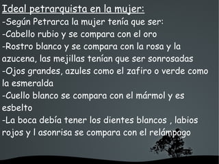   
Ideal petrarquista en la mujer:
-Según Petrarca la mujer tenía que ser:
-Cabello rubio y se compara con el oro
-Rostro blanco y se compara con la rosa y la
azucena, las mejillas tenían que ser sonrosadas
-Ojos grandes, azules como el zafiro o verde como
la esmeralda
-Cuello blanco se compara con el mármol y es
esbelto
-La boca debía tener los dientes blancos , labios
rojos y l asonrisa se compara con el relámpago
 