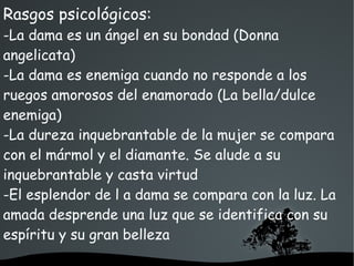   
Rasgos psicológicos:
-La dama es un ángel en su bondad (Donna
angelicata)
-La dama es enemiga cuando no responde a los
ruegos amorosos del enamorado (La bella/dulce
enemiga)
-La dureza inquebrantable de la mujer se compara
con el mármol y el diamante. Se alude a su
inquebrantable y casta virtud
-El esplendor de l a dama se compara con la luz. La
amada desprende una luz que se identifica con su
espíritu y su gran belleza
 