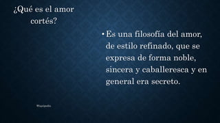 •Es una filosofía del amor,
de estilo refinado, que se
expresa de forma noble,
sincera y caballeresca y en
general era secreto.
¿Qué es el amor
cortés?
Wiquipedia
 