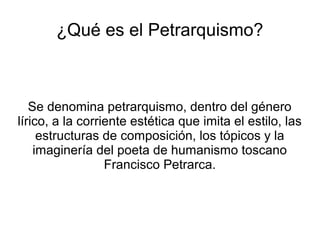 ¿Qué es el Petrarquismo?
Se denomina petrarquismo, dentro del género
lírico, a la corriente estética que imita el estilo, las
estructuras de composición, los tópicos y la
imaginería del poeta de humanismo toscano
Francisco Petrarca.
 