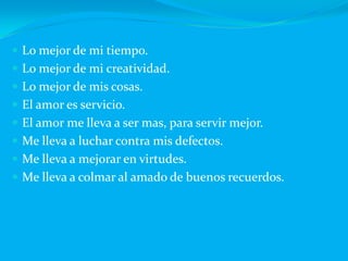 Lo mejor de mi tiempo.Lo mejor de mi creatividad.Lo mejor de mis cosas.El amor es servicio.El amor me lleva a ser mas, para servir mejor.Me lleva a luchar contra mis defectos.Me lleva a mejorar en virtudes.Me lleva a colmar al amado de buenos recuerdos.