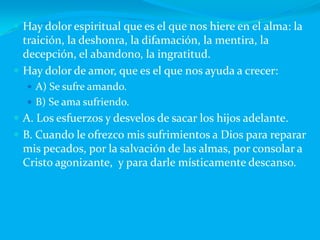 Hay dolor espiritual que es el que nos hiere en el alma: la traición, la deshonra, la difamación, la mentira, la decepción, el abandono, la ingratitud.Hay dolor de amor, que es el que nos ayuda a crecer:A) Se sufre amando.B) Se ama sufriendo.A. Los esfuerzos y desvelos de sacar los hijos adelante.B. Cuando le ofrezco mis sufrimientos a Dios para reparar mis pecados, por la salvación de las almas, por consolar a Cristo agonizante,  y para darle místicamente descanso.		