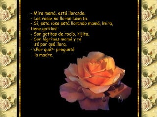 - Mira mamá, está llorando.
- Las rosas no lloran Laurita.
- Sí, esta rosa está llorando mamá, ¡mira,
tiene gotitas!
- Son gotitas de rocío, hijita.
- Son lágrimas mamá y yo
sé por qué llora.
- ¿Por qué?- preguntó
la madre.
 