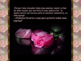 -Porque tiene clavadas todas esas espinas, mamá. Le han
de doler mucho, por eso llora la rosa, ¡pobrecita! - la
madre sonrió con ternura ante el inocente comentario. La
niña agregó:
- ¿Podemos llevarla a casa para quitarle todas esas
espinas?
 
