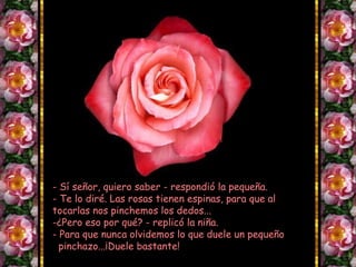 - Sí señor, quiero saber - respondió la pequeña.
- Te lo diré. Las rosas tienen espinas, para que al
tocarlas nos pinchemos los dedos...
-¿Pero eso por qué? - replicó la niña.
- Para que nunca olvidemos lo que duele un pequeño
pinchazo...¡Duele bastante!
 